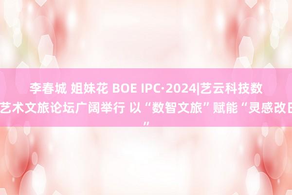 李春城 姐妹花 BOE IPC·2024|艺云科技数字艺术文旅论坛广阔举行 以“数智文旅”赋能“灵感改日”