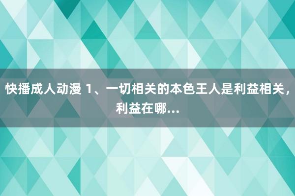 快播成人动漫 1、一切相关的本色王人是利益相关,利益在哪...