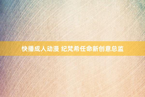 快播成人动漫 纪梵希任命新创意总监