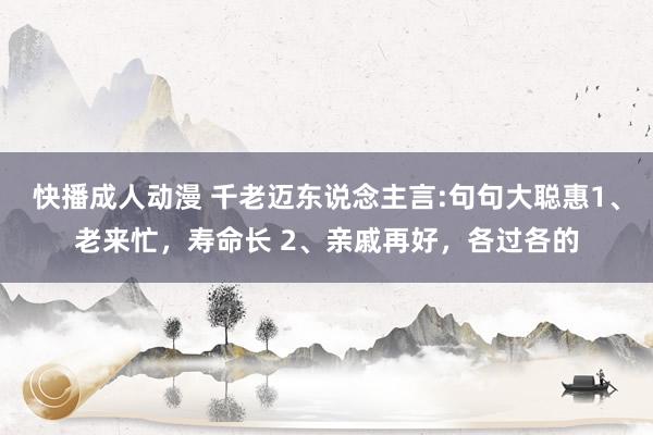 快播成人动漫 千老迈东说念主言:句句大聪惠1、老来忙,寿命长 2、亲戚再好,各过各的