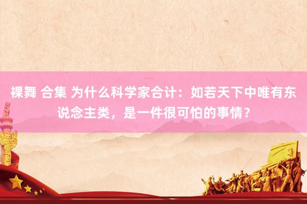 裸舞 合集 为什么科学家合计：如若天下中唯有东说念主类，是一件很可怕的事情？