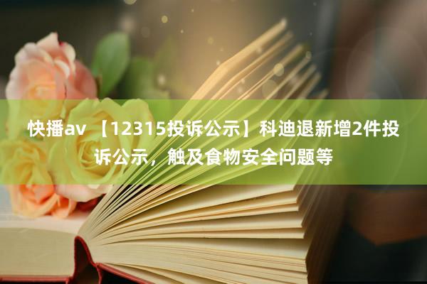 快播av 【12315投诉公示】科迪退新增2件投诉公示，触及食物安全问题等