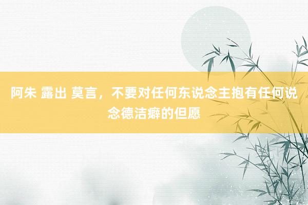 阿朱 露出 莫言,不要对任何东说念主抱有任何说念德洁癖的但愿