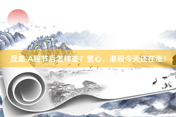 反差 A股节后怎样走？宽心，港股今天还在涨！