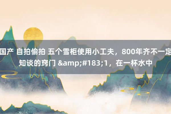 国产 自拍偷拍 五个雪柜使用小工夫,800年齐不一定知谈的窍门 ·1,在一杯水中