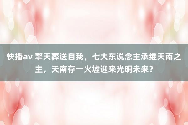 快播av 擎天葬送自我，七大东说念主承继天南之主，天南存一火墟迎来光明未来？