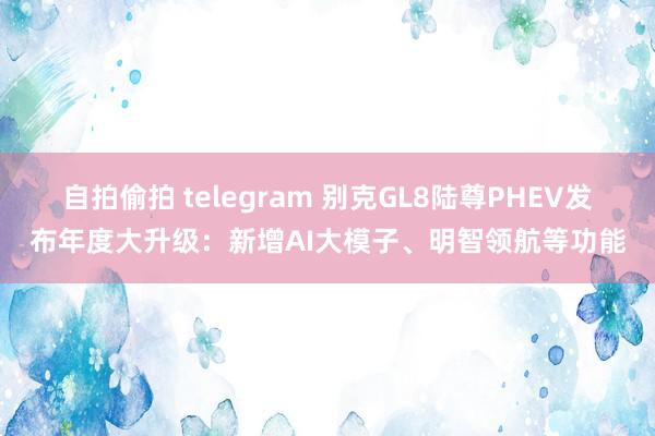 自拍偷拍 telegram 别克GL8陆尊PHEV发布年度大升级：新增AI大模子、明智领航等功能