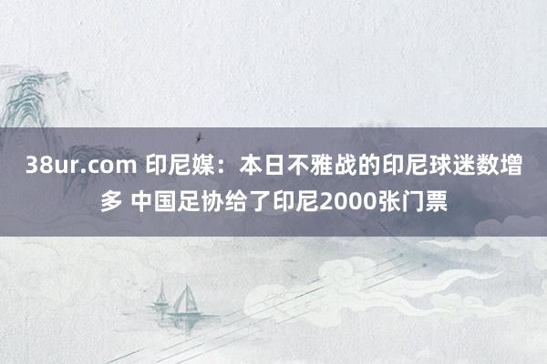 38ur.com 印尼媒：本日不雅战的印尼球迷数增多 中国足协给了印尼2000张门票