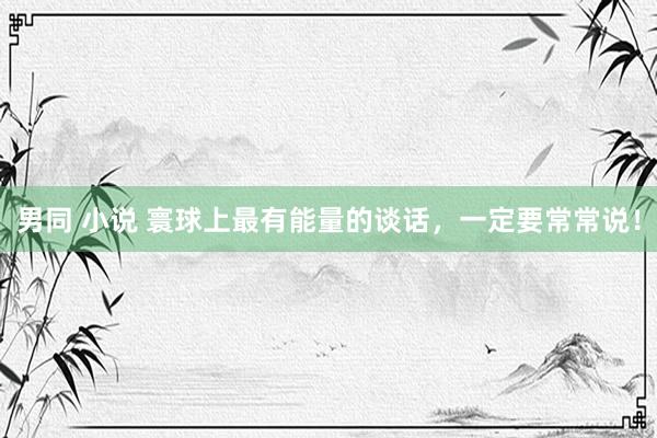 男同 小说 寰球上最有能量的谈话，一定要常常说！