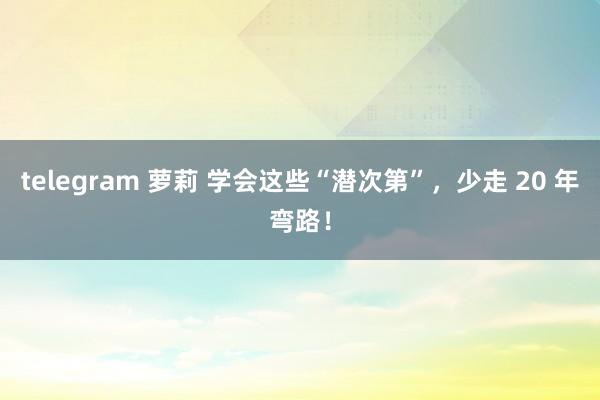 telegram 萝莉 学会这些“潜次第”,少走 20 年弯路!
