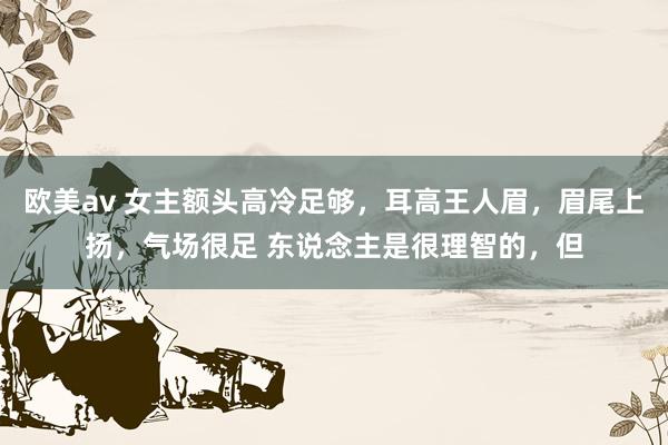 欧美av 女主额头高冷足够,耳高王人眉,眉尾上扬,气场很足 东说念主是很理智的,但