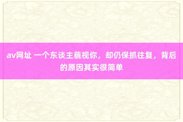 av网址 一个东谈主藐视你，却仍保抓往复，背后的原因其实很简单