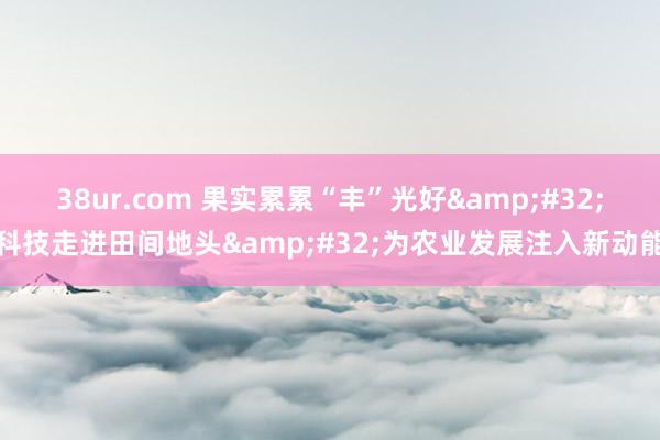 38ur.com 果实累累“丰”光好&#32;科技走进田间地头&#32;为农业发展注入新动能