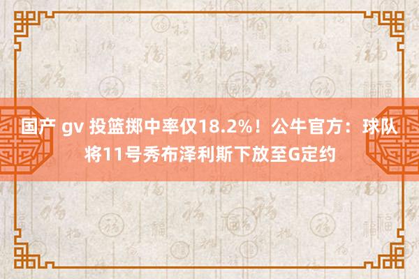 国产 gv 投篮掷中率仅18.2%！公牛官方：球队将11号秀布泽利斯下放至G定约