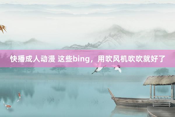 快播成人动漫 这些bing,用吹风机吹吹就好了