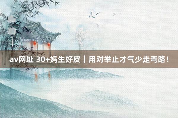 av网址 30+妈生好皮|用对举止才气少走弯路!