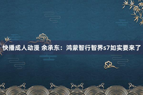 快播成人动漫 余承东：鸿蒙智行智界s7如实要来了