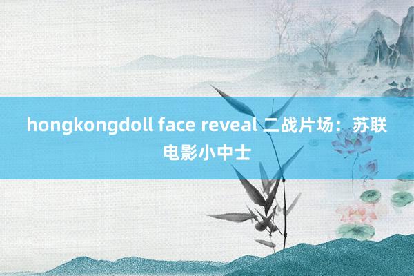hongkongdoll face reveal 二战片场：苏联电影小中士
