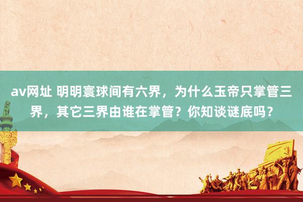 av网址 明明寰球间有六界，为什么玉帝只掌管三界，其它三界由谁在掌管？你知谈谜底吗？