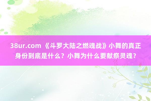 38ur.com 《斗罗大陆之燃魂战》小舞的真正身份到底是什么？小舞为什么要献祭灵魂？