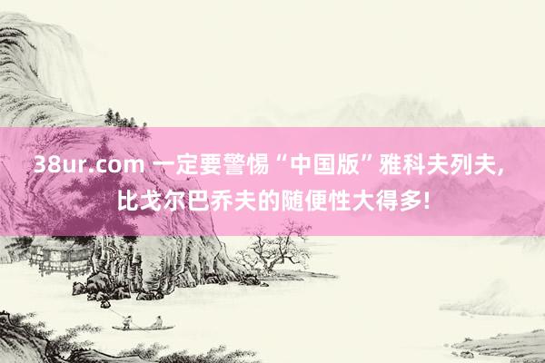 38ur.com 一定要警惕“中国版”雅科夫列夫， 比戈尔巴乔夫的随便性大得多!