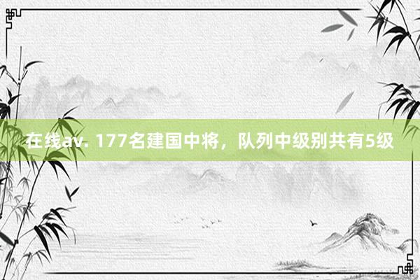 在线av. 177名建国中将,队列中级别共有5级