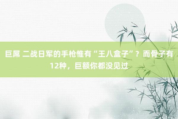 巨屌 二战日军的手枪惟有“王八盒子”？而骨子有12种，巨额你都没见过