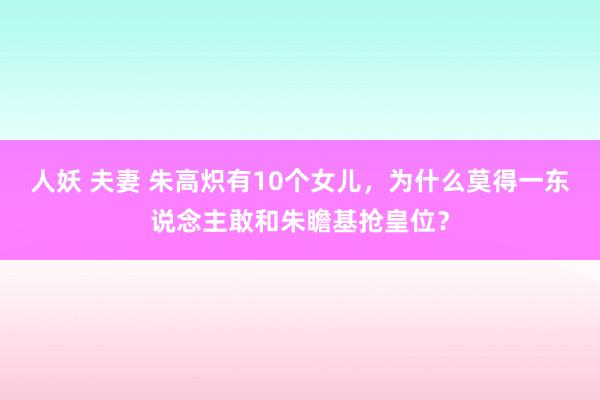 人妖 夫妻 朱高炽有10个女儿，为什么莫得一东说念主敢和朱瞻基抢皇位？