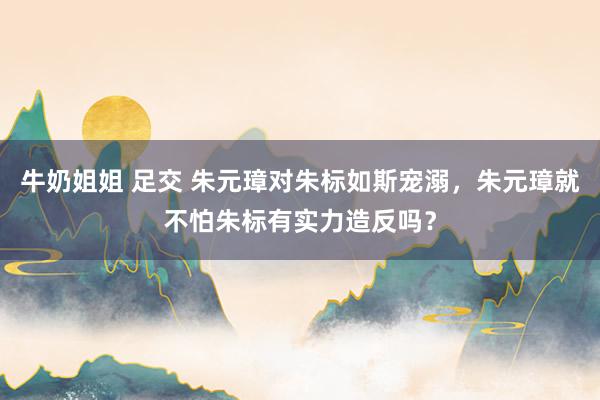 牛奶姐姐 足交 朱元璋对朱标如斯宠溺，朱元璋就不怕朱标有实力造反吗？