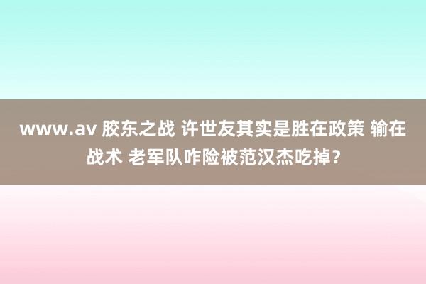 www.av 胶东之战 许世友其实是胜在政策 输在战术 老军队咋险被范汉杰吃掉？
