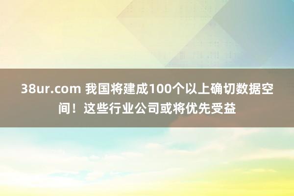 38ur.com 我国将建成100个以上确切数据空间！这些行业公司或将优先受益