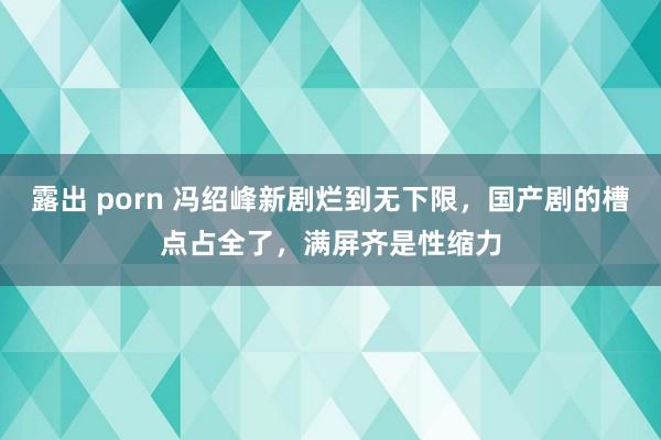 露出 porn 冯绍峰新剧烂到无下限，国产剧的槽点占全了，满屏齐是性缩力