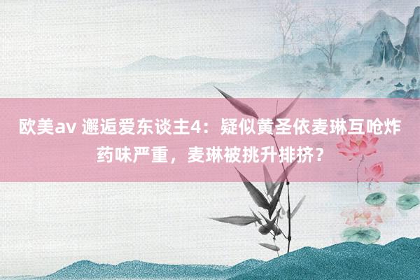 欧美av 邂逅爱东谈主4：疑似黄圣依麦琳互呛炸药味严重，麦琳被挑升排挤？