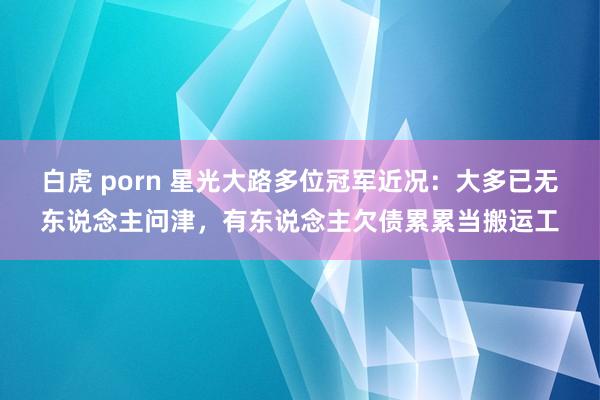 白虎 porn 星光大路多位冠军近况：大多已无东说念主问津，有东说念主欠债累累当搬运工