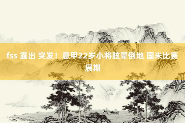 fss 露出 突发！意甲22岁小将眩晕倒地 国米比赛展期
