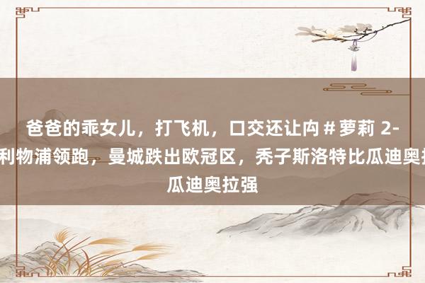 爸爸的乖女儿，打飞机，口交还让禸＃萝莉 2-0！利物浦领跑，曼城跌出欧冠区，秃子斯洛特比瓜迪奥拉强