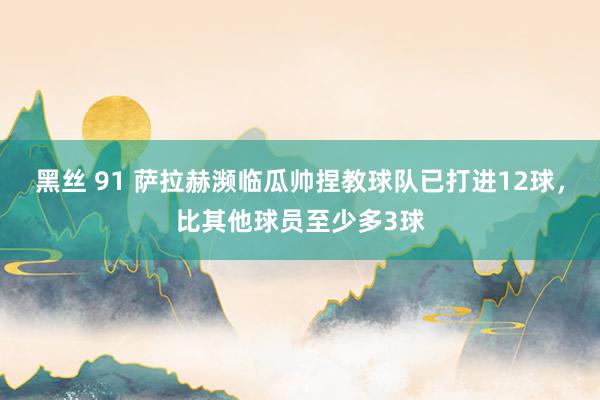 黑丝 91 萨拉赫濒临瓜帅捏教球队已打进12球，比其他球员至少多3球