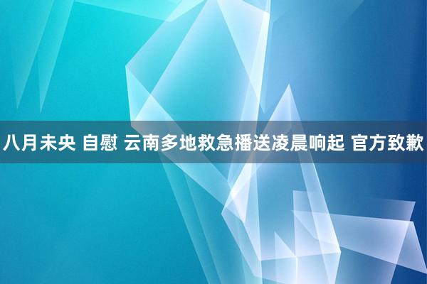 八月未央 自慰 云南多地救急播送凌晨响起 官方致歉
