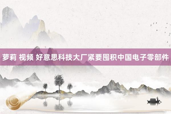 萝莉 视频 好意思科技大厂紧要囤积中国电子零部件