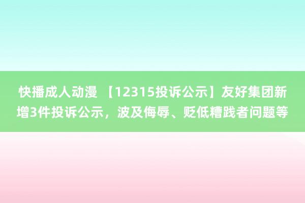 快播成人动漫 【12315投诉公示】友好集团新增3件投诉公示，波及侮辱、贬低糟践者问题等