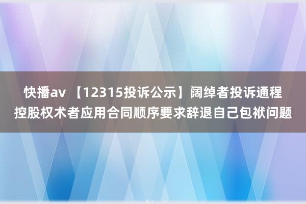 快播av 【12315投诉公示】阔绰者投诉通程控股权术者应用合同顺序要求辞退自己包袱问题