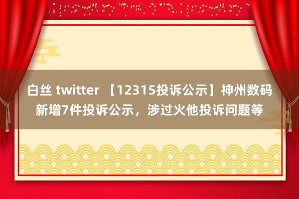 白丝 twitter 【12315投诉公示】神州数码新增7件投诉公示，涉过火他投诉问题等
