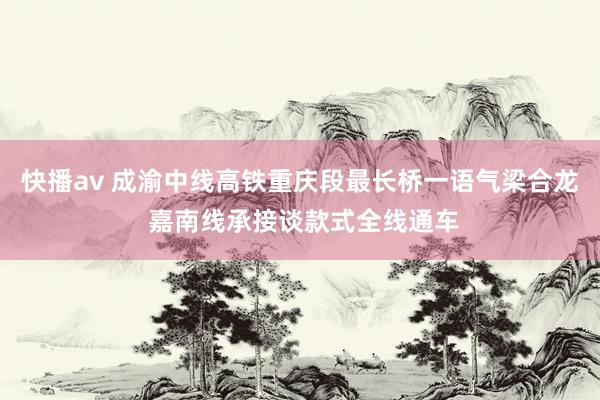 快播av 成渝中线高铁重庆段最长桥一语气梁合龙 嘉南线承接谈款式全线通车