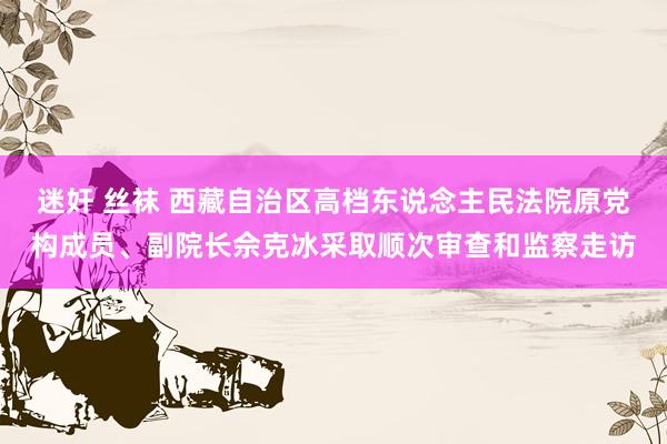 迷奸 丝袜 西藏自治区高档东说念主民法院原党构成员、副院长佘克冰采取顺次审查和监察走访