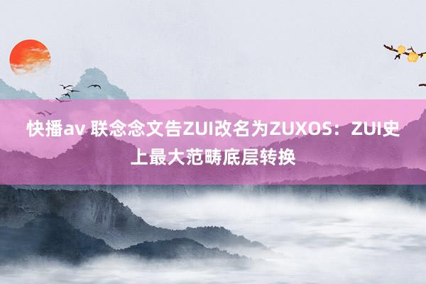 快播av 联念念文告ZUI改名为ZUXOS：ZUI史上最大范畴底层转换