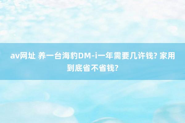 av网址 养一台海豹DM-i一年需要几许钱? 家用到底省不省钱?