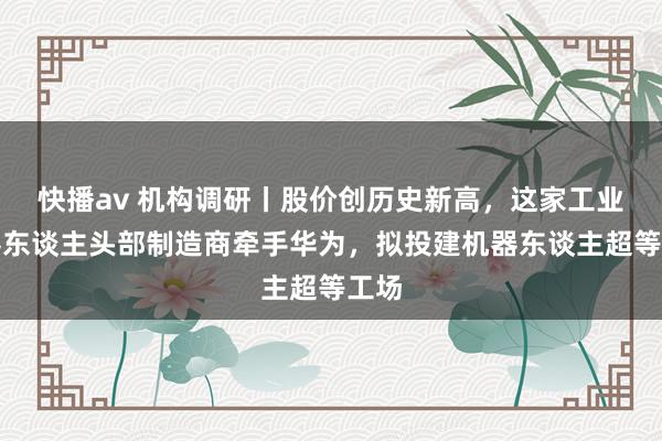 快播av 机构调研丨股价创历史新高，这家工业机器东谈主头部制造商牵手华为，拟投建机器东谈主超等工场