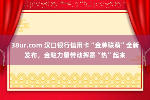 38ur.com 汉口银行信用卡“金牌联萌”全新发布，金融力量带动挥霍“热”起来