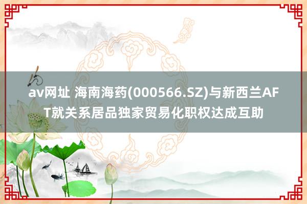av网址 海南海药(000566.SZ)与新西兰AFT就关系居品独家贸易化职权达成互助