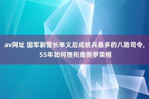 av网址 国军副营长举义后成统兵最多的八路司令， 55年如何授衔难倒罗荣桓